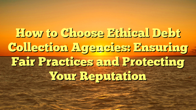 How to Choose Ethical Debt Collection Agencies: Ensuring Fair Practices and Protecting Your Reputation